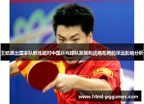 王皓退出国家队教练组对中国乒乓球队发展和战略布局的深远影响分析