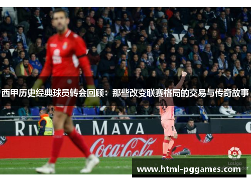 西甲历史经典球员转会回顾：那些改变联赛格局的交易与传奇故事