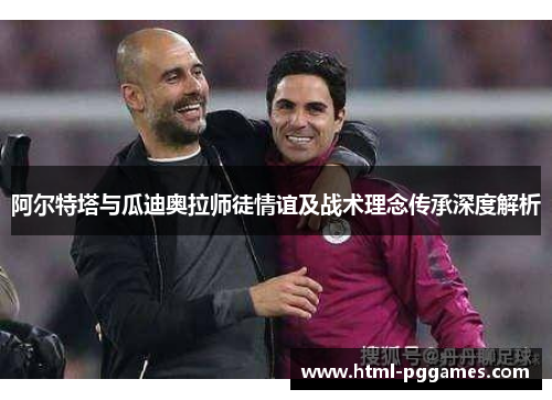 阿尔特塔与瓜迪奥拉师徒情谊及战术理念传承深度解析 阿尔特塔与瓜迪奥拉师徒情谊及战术理念传承深度解析