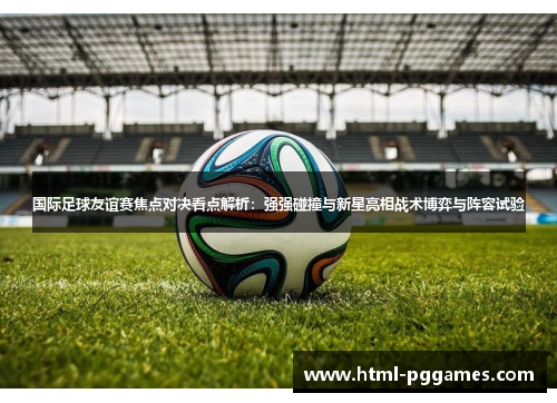 国际足球友谊赛焦点对决看点解析：强强碰撞与新星亮相战术博弈与阵容试验