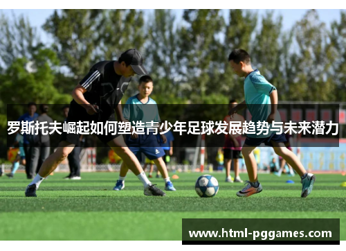 罗斯托夫崛起如何塑造青少年足球发展趋势与未来潜力