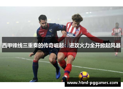 西甲锋线三重奏的传奇崛起：进攻火力全开掀起风暴